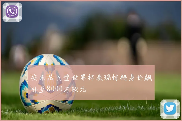 安东尼戈登世界杯表现惊艳身价飙升至8000万欧元