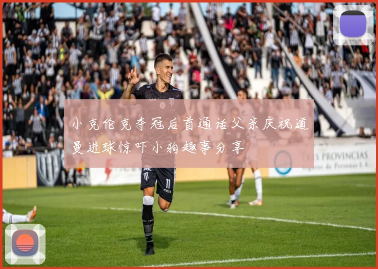 小克伦克夺冠后首通话父亲庆祝道曼进球惊吓小狗趣事分享