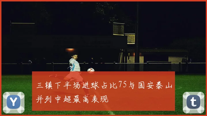 三镇下半场进球占比75与国安泰山并列中超最高表现