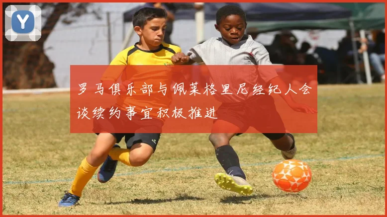 罗马俱乐部与佩莱格里尼经纪人会谈续约事宜积极推进