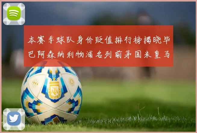 本赛季球队身价贬值排行榜揭晓毕巴阿森纳利物浦名列前茅国米皇马紧随其后