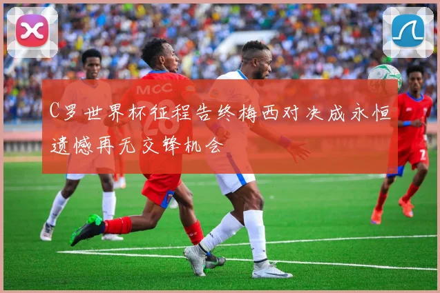 C罗世界杯征程告终梅西对决成永恒遗憾再无交锋机会