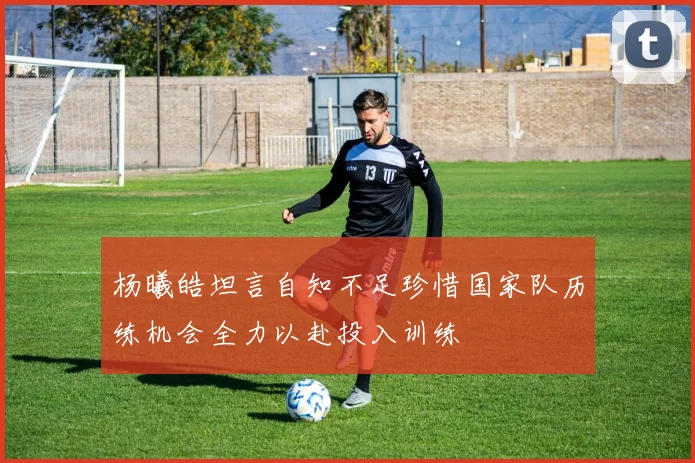 杨曦皓坦言自知不足珍惜国家队历练机会全力以赴投入训练