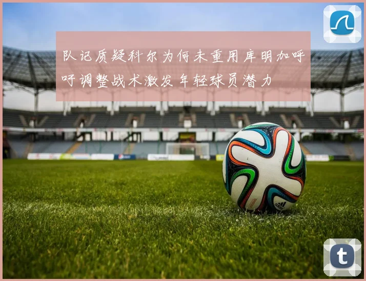 队记质疑科尔为何未重用库明加呼吁调整战术激发年轻球员潜力