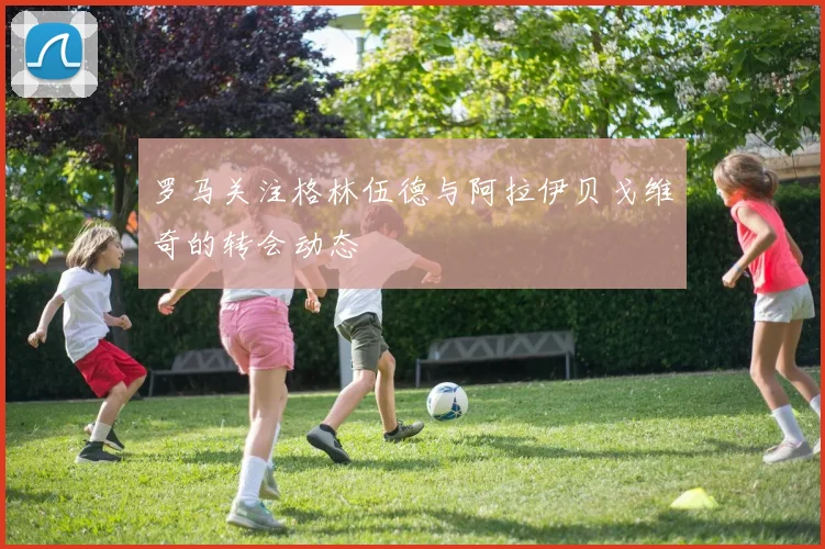 罗马关注格林伍德与阿拉伊贝戈维奇的转会动态