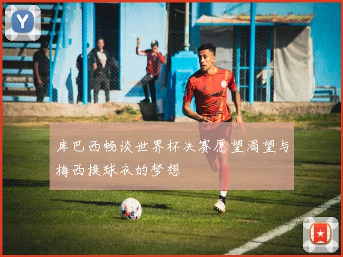 库巴西畅谈世界杯决赛愿望渴望与梅西换球衣的梦想
