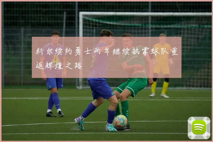 科尔续约勇士两年继续执掌球队重返辉煌之路