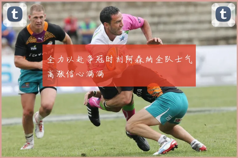 全力以赴争冠时刻阿森纳全队士气高涨信心满满
