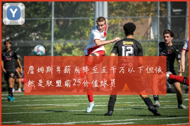 詹姆斯年薪或降至五千万以下但依然是联盟前25价值球员
